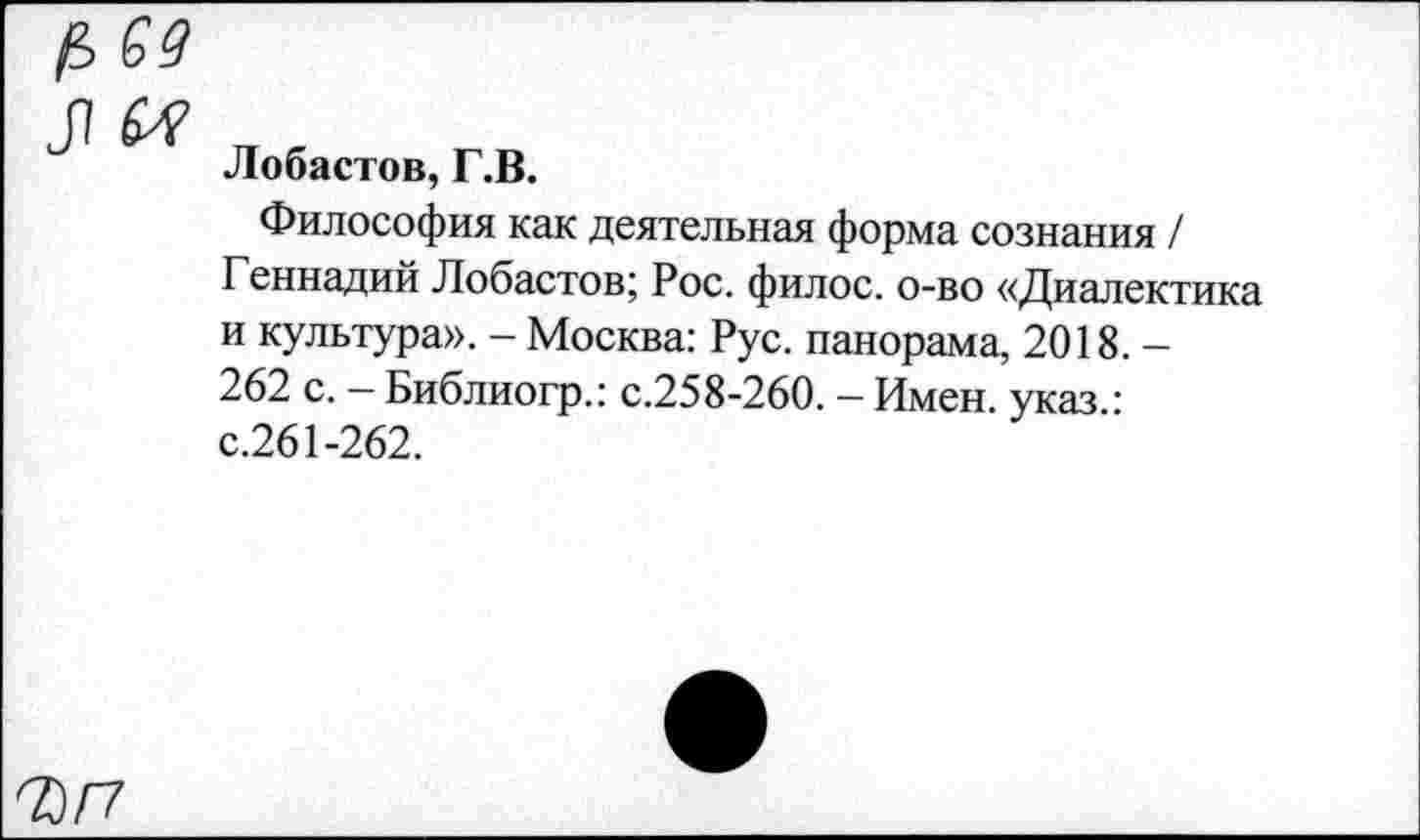 ﻿59
Лобастов, Г.В.
Философия как деятельная форма сознания / Геннадий Лобастов; Рос. филос. о-во «Диалектика и культура». - Москва: Рус. панорама, 2018. -262 с. - Библиогр.: с.258-260. - Имен, указ • с.261-262.
ЪП